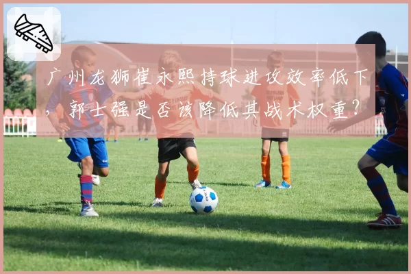 广州龙狮崔永熙持球进攻效率低下,郭士强是否该降低其战术权重?