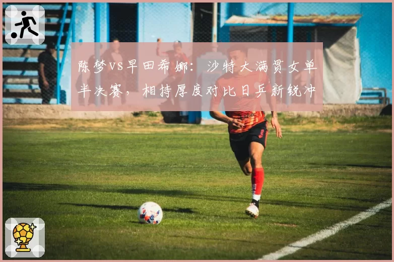 陈梦vs早田希娜：沙特大满贯女单半决赛，相持厚度对比日乒新锐冲击力