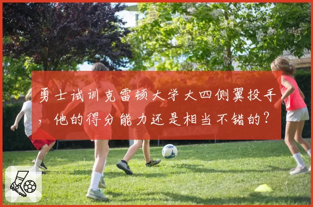 勇士试训克雷顿大学大四侧翼投手,他的得分能力还是相当不错的?
