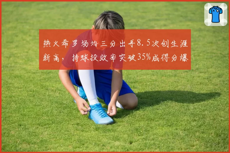 热火希罗场均三分出手8.5次创生涯新高,持球投效率突破35%成得分爆发关键