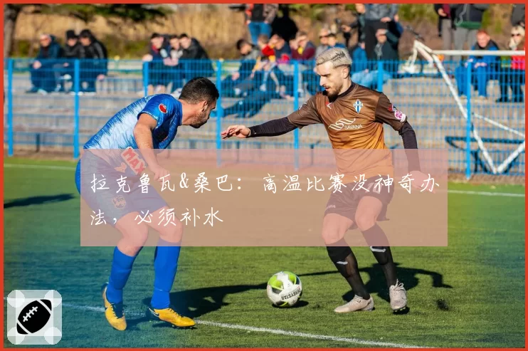 拉克鲁瓦&桑巴：高温比赛没神奇办法，必须补水