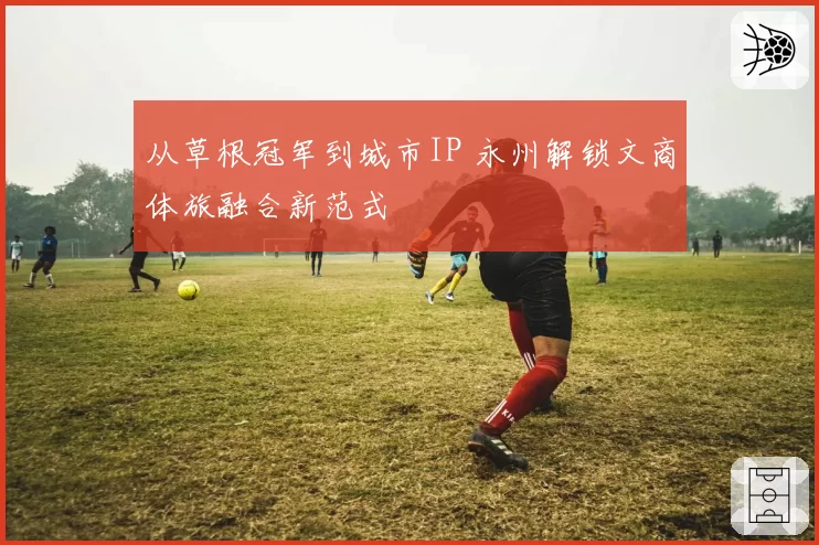 从草根冠军到城市IP 永州解锁文商体旅融合新范式