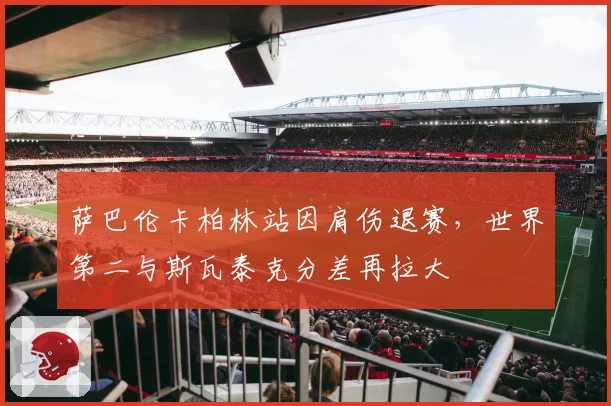 萨巴伦卡柏林站因肩伤退赛,世界第二与斯瓦泰克分差再拉大