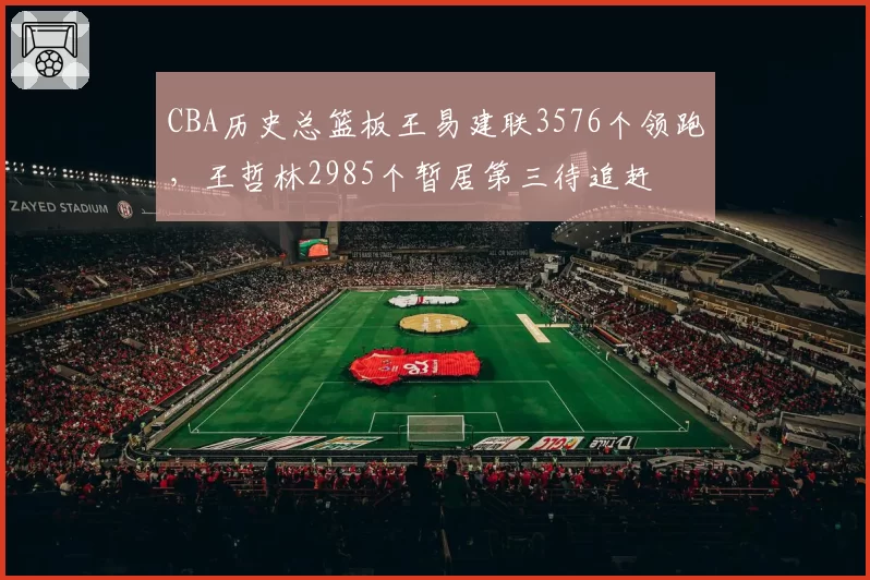 CBA历史总篮板王易建联3576个领跑,王哲林2985个暂居第三待追赶