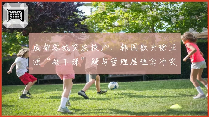 成都蓉城突发换帅，韩国教头徐正源“被下课”疑与管理层理念冲突