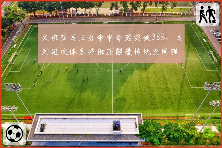 文班亚马三分命中率若突破38%,马刺进攻体系将彻底颠覆传统空间理论?