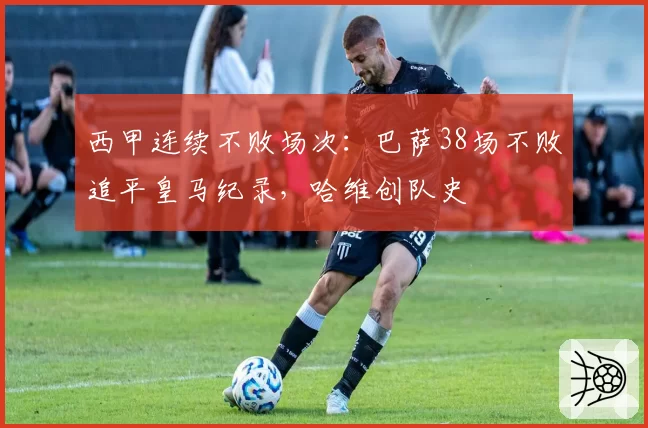 西甲连续不败场次:巴萨38场不败追平皇马纪录,哈维创队史