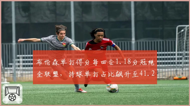 布伦森单打得分每回合1.18分冠绝全联盟,持球单打占比飙升至41.2%__br_