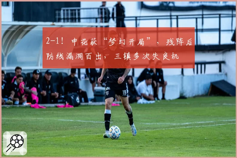 2-1！申花获“梦幻开局”，残阵后防线漏洞百出，三镇多次失良机