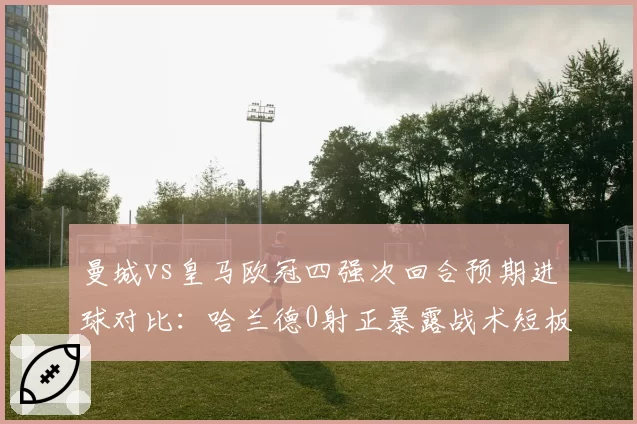 曼城vs皇马欧冠四强次回合预期进球对比：哈兰德0射正暴露战术短板
