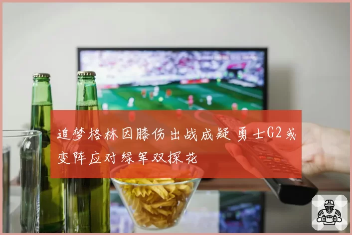 追梦格林因膝伤出战成疑 勇士G2或变阵应对绿军双探花