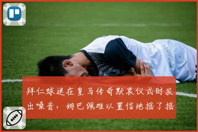 拜仁球迷在皇马传奇默哀仪式时发出噪音，姆巴佩难以置信地摇了摇头