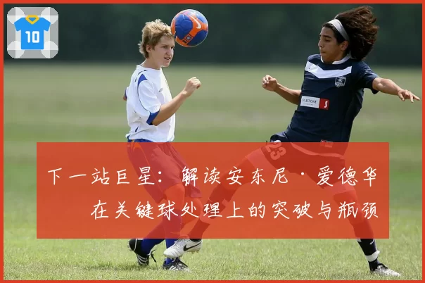 下一站巨星：解读安东尼·爱德华兹在关键球处理上的突破与瓶颈