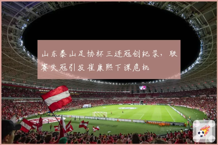 山东泰山足协杯三连冠创纪录，联赛失冠引发崔康熙下课危机