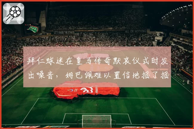 拜仁球迷在皇马传奇默哀仪式时发出噪音，姆巴佩难以置信地摇了摇头