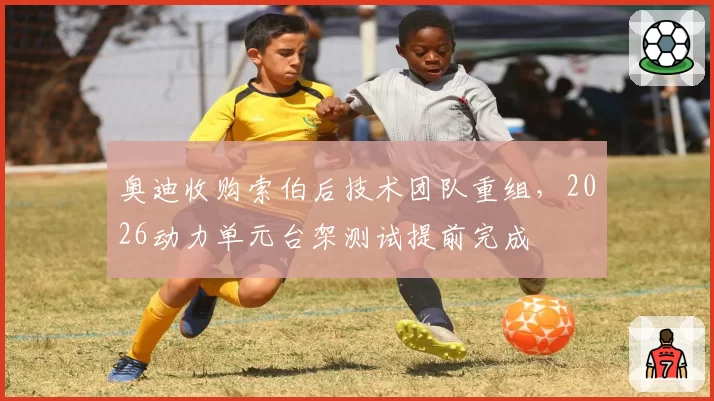 奥迪收购索伯后技术团队重组，2026动力单元台架测试提前完成
