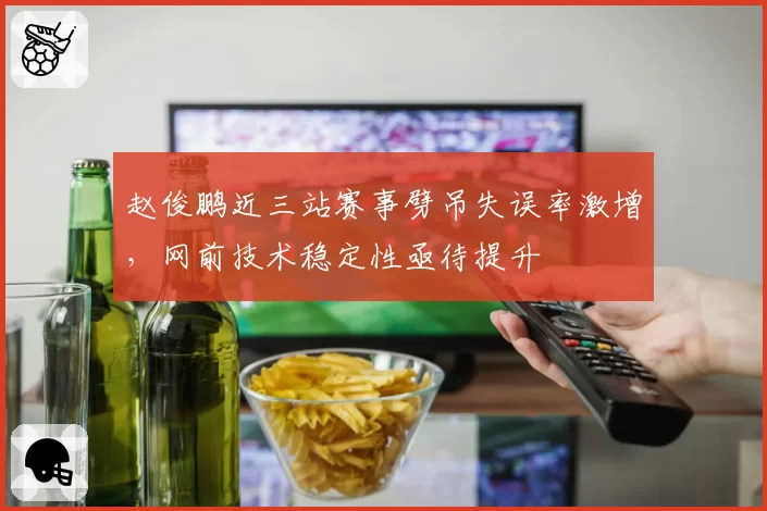 赵俊鹏近三站赛事劈吊失误率激增,网前技术稳定性亟待提升