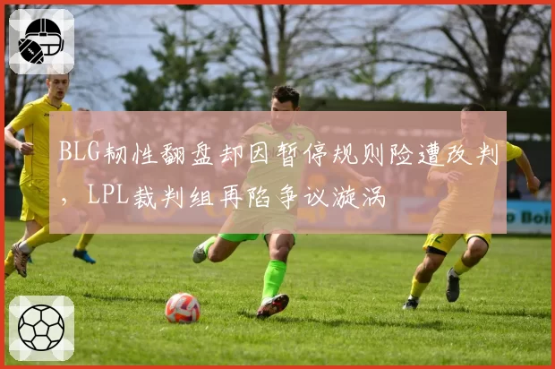 BLG韧性翻盘却因暂停规则险遭改判，LPL裁判组再陷争议漩涡