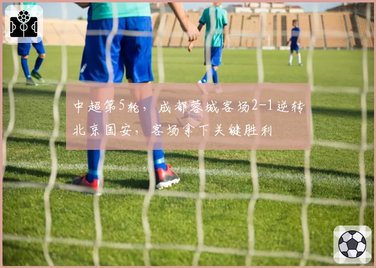 中超第5轮，成都蓉城客场2-1逆转北京国安，客场拿下关键胜利