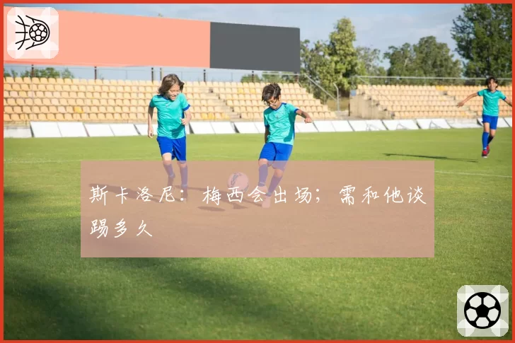 斯卡洛尼:梅西会出场;需和他谈踢多久