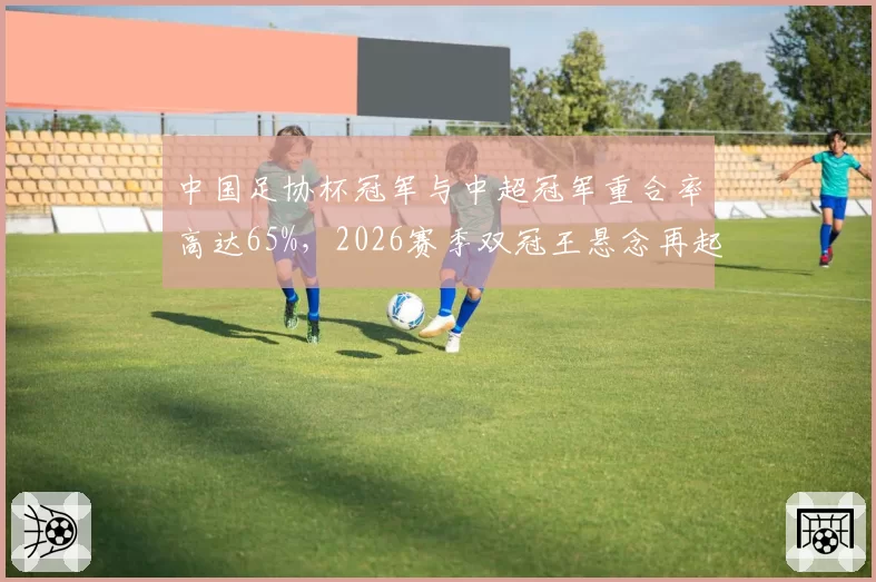 中国足协杯冠军与中超冠军重合率高达65%,2026赛季双冠王悬念再起
