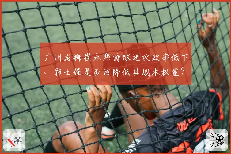 广州龙狮崔永熙持球进攻效率低下,郭士强是否该降低其战术权重?