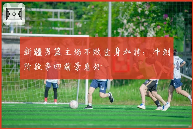 新疆男篮主场不败金身加持，冲刺阶段争四前景看好
