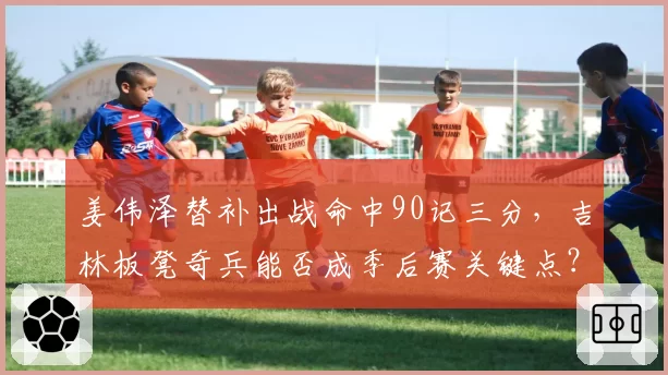 姜伟泽替补出战命中90记三分,吉林板凳奇兵能否成季后赛关键点?