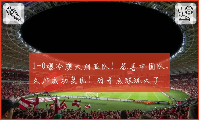 1-0爆冷澳大利亚队！恭喜中国队，久帅成功复仇！对手点球玩大了