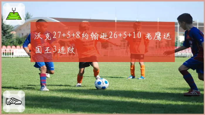 沃克27+5+8约翰逊26+5+10 老鹰送国王3连败