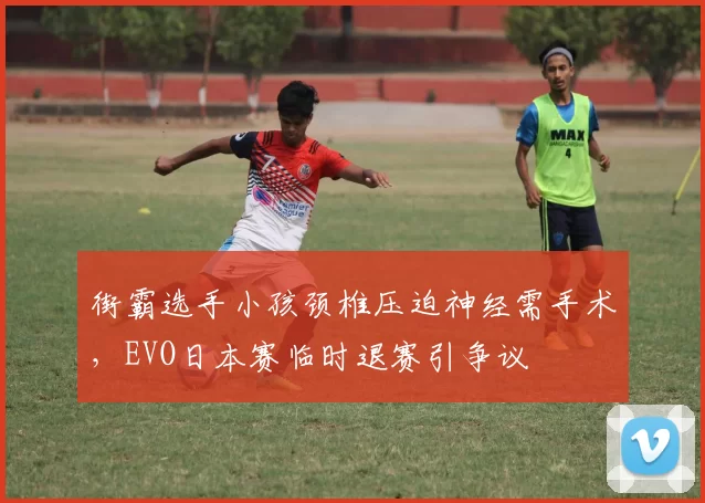街霸选手小孩颈椎压迫神经需手术,EVO日本赛临时退赛引争议