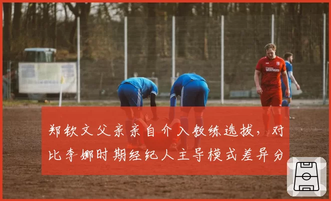 郑钦文父亲亲自介入教练选拔，对比李娜时期经纪人主导模式差异分析
