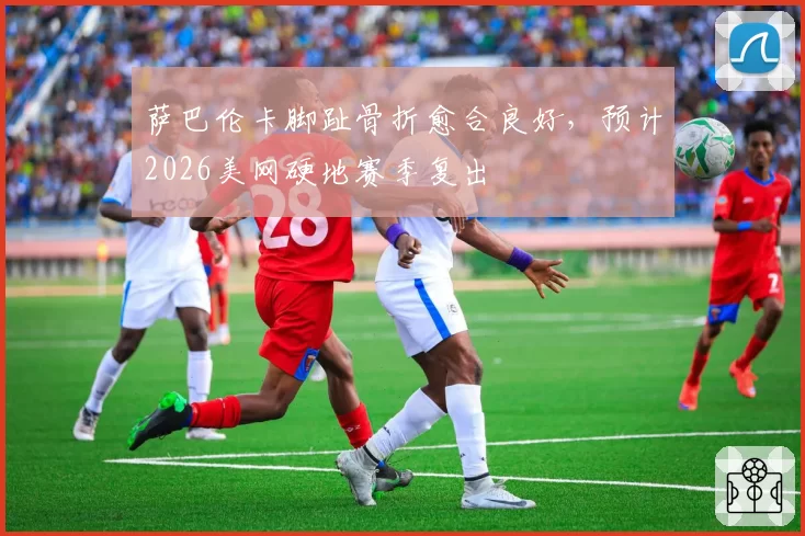 萨巴伦卡脚趾骨折愈合良好,预计2026美网硬地赛季复出