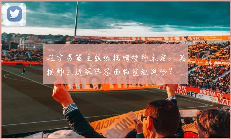 辽宁男篮主教练杨鸣续约未定,若换帅三连冠阵容面临重组风险?