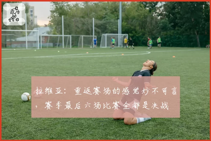 拉维亚：重返赛场的感觉妙不可言，赛季最后六场比赛全都是决战