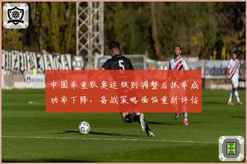 中国举重队奥运级别调整后抓举成功率下降,备战策略面临重新评估