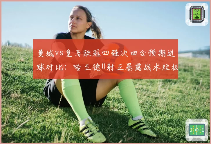 曼城vs皇马欧冠四强次回合预期进球对比：哈兰德0射正暴露战术短板
