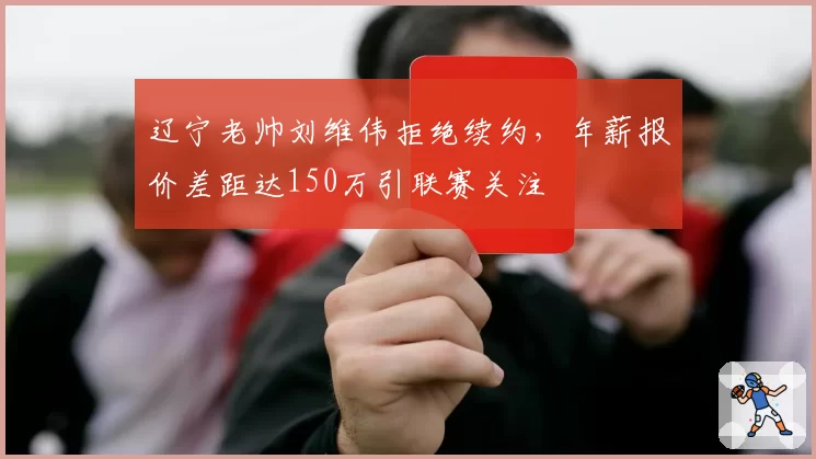 辽宁老帅刘维伟拒绝续约,年薪报价差距达150万引联赛关注