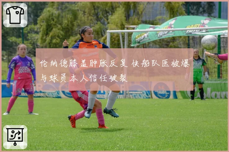 伦纳德膝盖肿胀反复 快船队医被爆与球员本人信任破裂