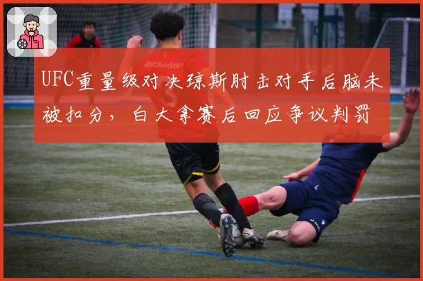 UFC重量级对决琼斯肘击对手后脑未被扣分，白大拿赛后回应争议判罚