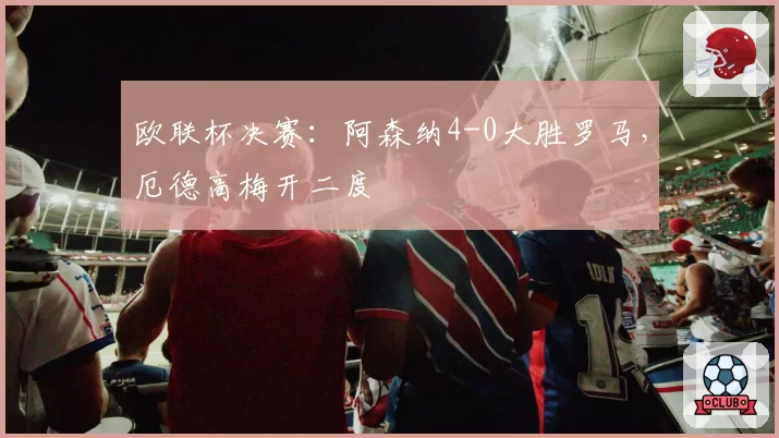 欧联杯决赛:阿森纳4-0大胜罗马,厄德高梅开二度