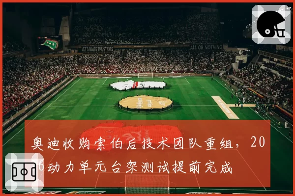 奥迪收购索伯后技术团队重组，2026动力单元台架测试提前完成