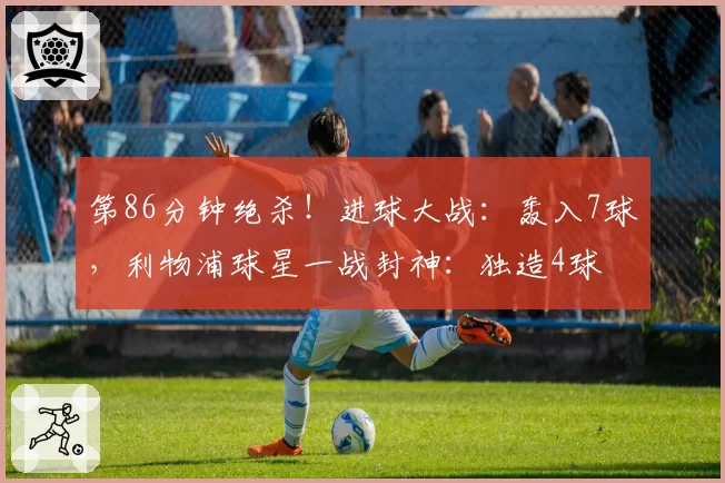 第86分钟绝杀！进球大战：轰入7球，利物浦球星一战封神：独造4球