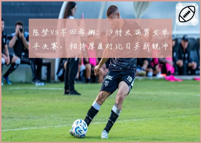 陈梦vs早田希娜:沙特大满贯女单半决赛,相持厚度对比日乒新锐冲击力