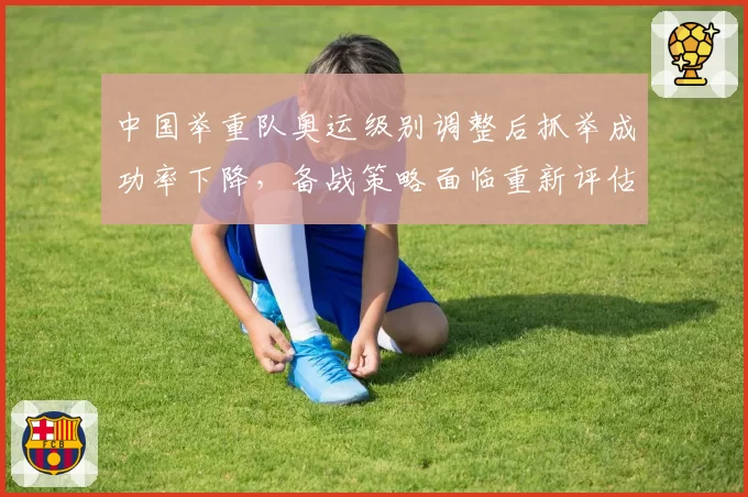 中国举重队奥运级别调整后抓举成功率下降,备战策略面临重新评估