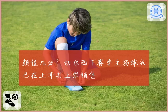 颜值几分?切尔西下赛季主场球衣已在土耳其上架销售