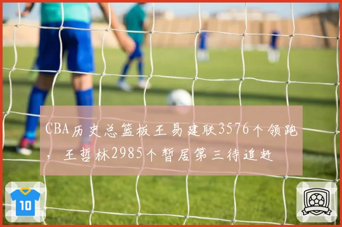 CBA历史总篮板王易建联3576个领跑，王哲林2985个暂居第三待追赶