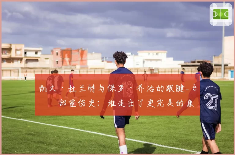 凯文·杜兰特与保罗·乔治的跟腱_腿部重伤史:谁走出了更完美的康复之路?