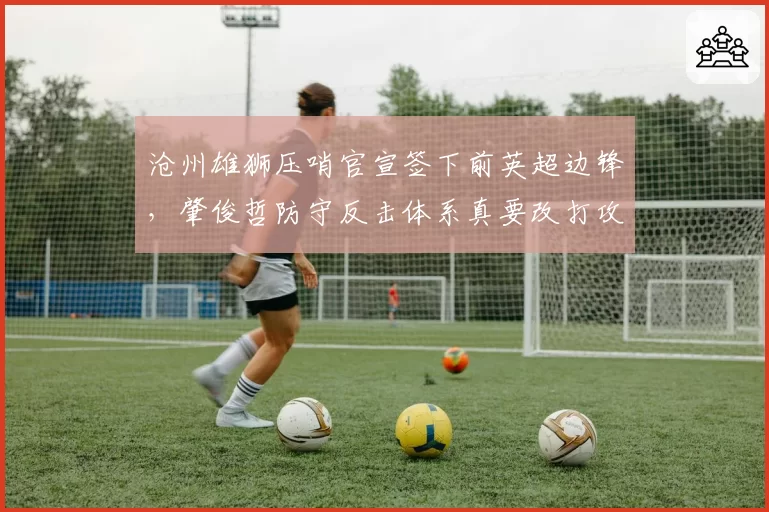 沧州雄狮压哨官宣签下前英超边锋,肇俊哲防守反击体系真要改打攻势足球?