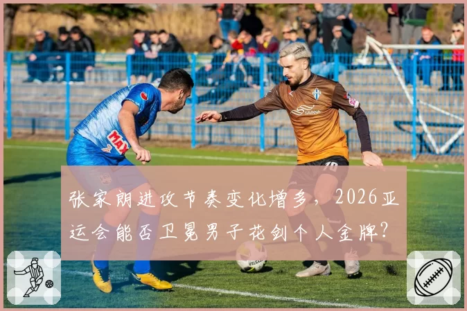 张家朗进攻节奏变化增多,2026亚运会能否卫冕男子花剑个人金牌?